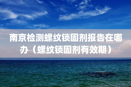 南京检测螺纹锁固剂报告在哪办（螺纹锁固剂有效期）