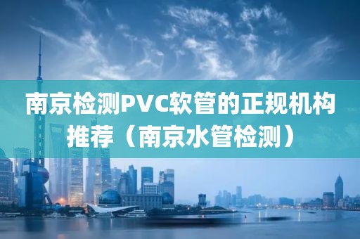 南京检测PVC软管的正规机构推荐（南京水管检测）