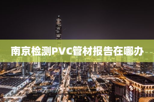 南京检测PVC管材报告在哪办