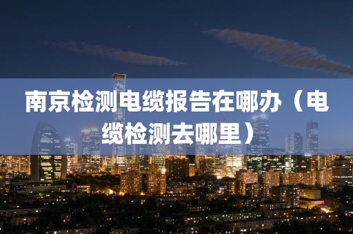 南京检测电缆报告在哪办（电缆检测去哪里）