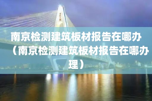 南京检测建筑板材报告在哪办（南京检测建筑板材报告在哪办理）