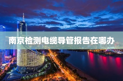 南京检测电缆导管报告在哪办