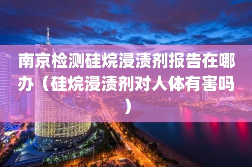 南京检测硅烷浸渍剂报告在哪办（硅烷浸渍剂对人体有害吗）