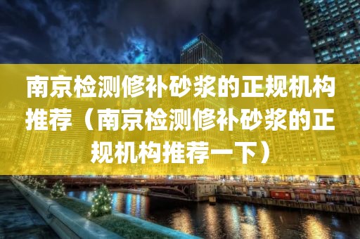 南京检测修补砂浆的正规机构推荐（南京检测修补砂浆的正规机构推荐一下）