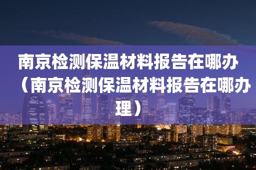 南京检测保温材料报告在哪办（南京检测保温材料报告在哪办理）