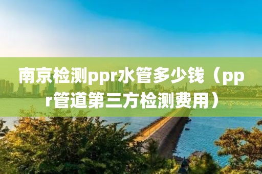 南京检测ppr水管多少钱（ppr管道第三方检测费用）