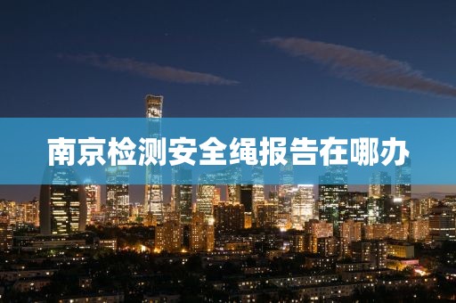 南京检测安全绳报告在哪办