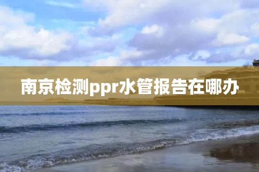 南京检测ppr水管报告在哪办