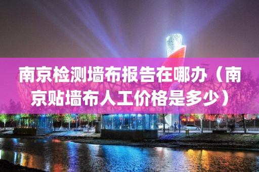 南京检测墙布报告在哪办（南京贴墙布人工价格是多少）